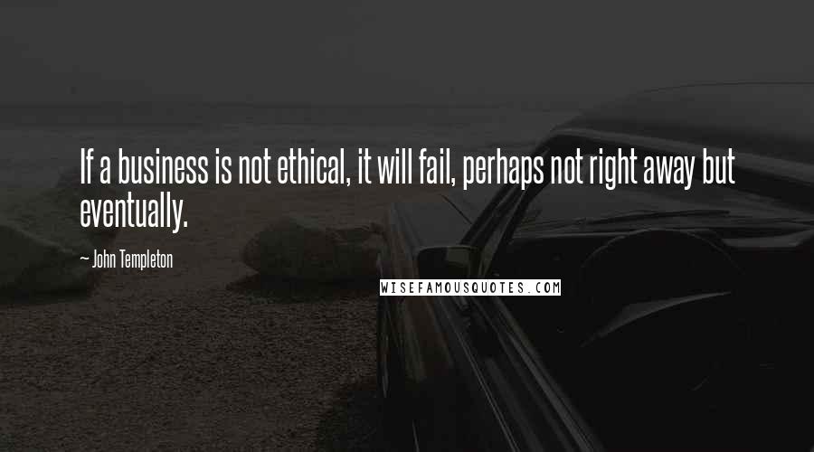 John Templeton Quotes: If a business is not ethical, it will fail, perhaps not right away but eventually.