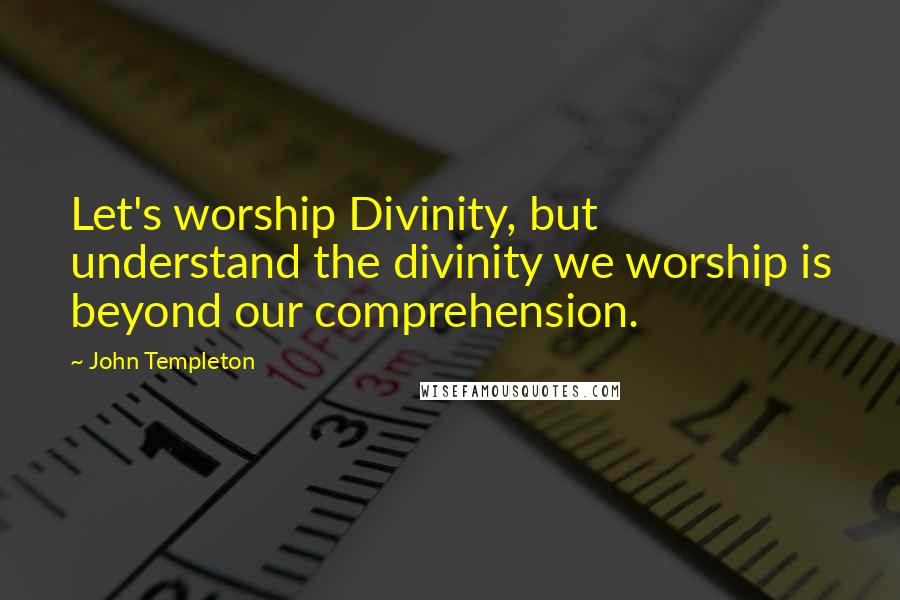 John Templeton Quotes: Let's worship Divinity, but understand the divinity we worship is beyond our comprehension.