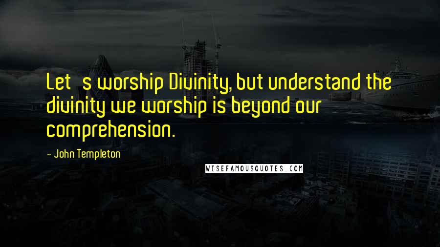 John Templeton Quotes: Let's worship Divinity, but understand the divinity we worship is beyond our comprehension.