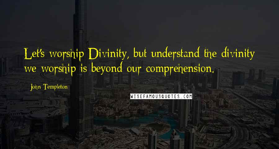John Templeton Quotes: Let's worship Divinity, but understand the divinity we worship is beyond our comprehension.