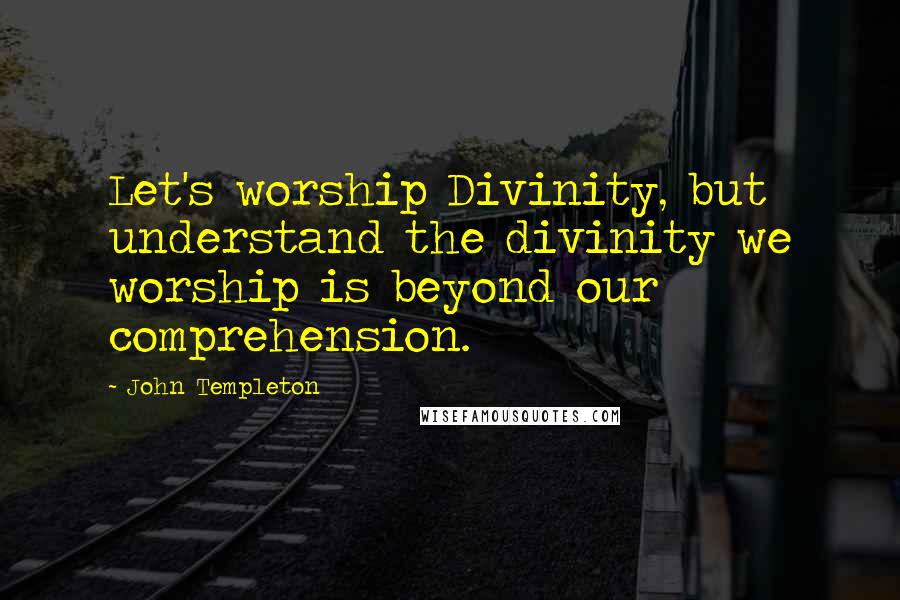 John Templeton Quotes: Let's worship Divinity, but understand the divinity we worship is beyond our comprehension.