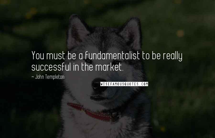 John Templeton Quotes: You must be a fundamentalist to be really successful in the market.