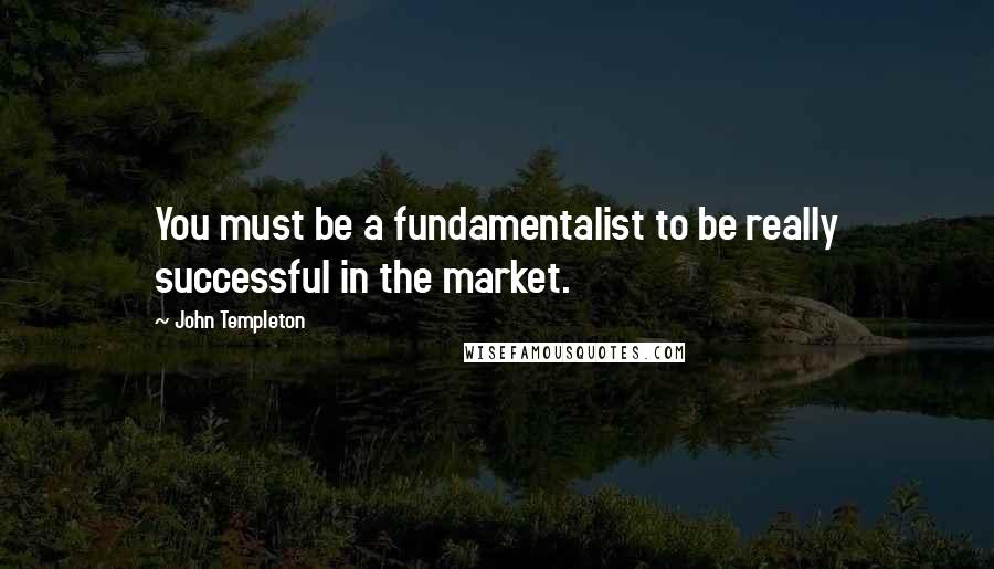 John Templeton Quotes: You must be a fundamentalist to be really successful in the market.