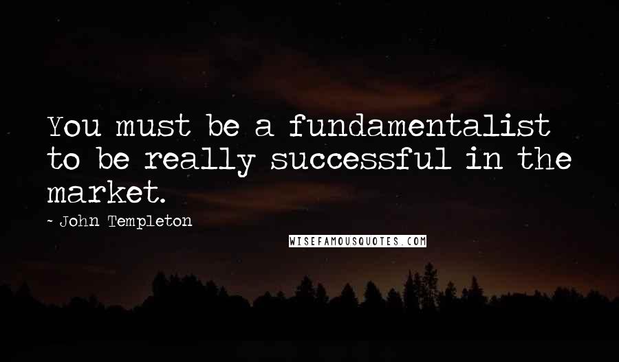 John Templeton Quotes: You must be a fundamentalist to be really successful in the market.