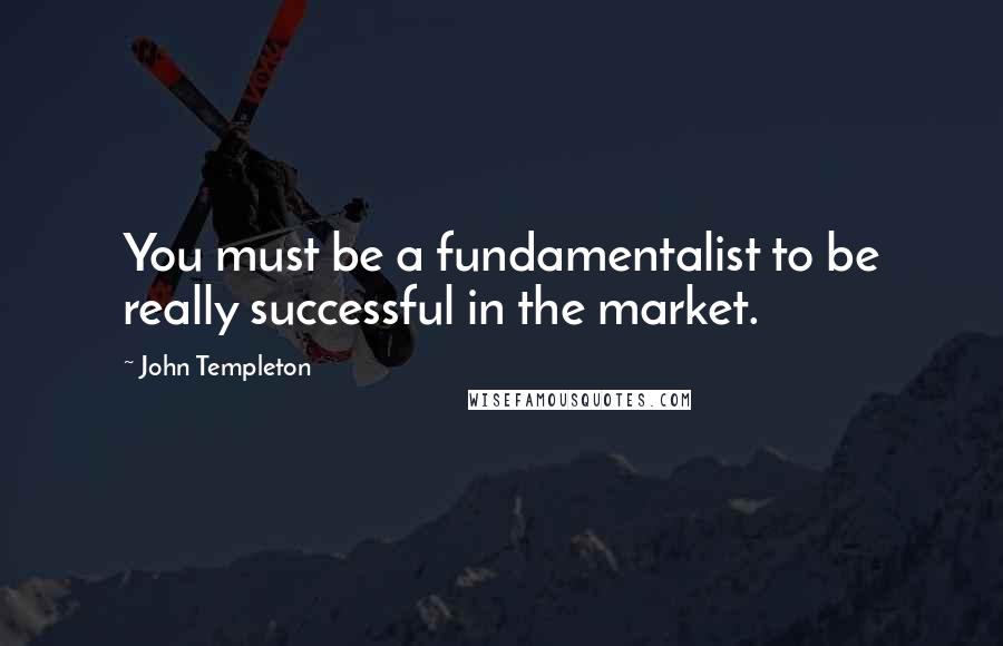 John Templeton Quotes: You must be a fundamentalist to be really successful in the market.