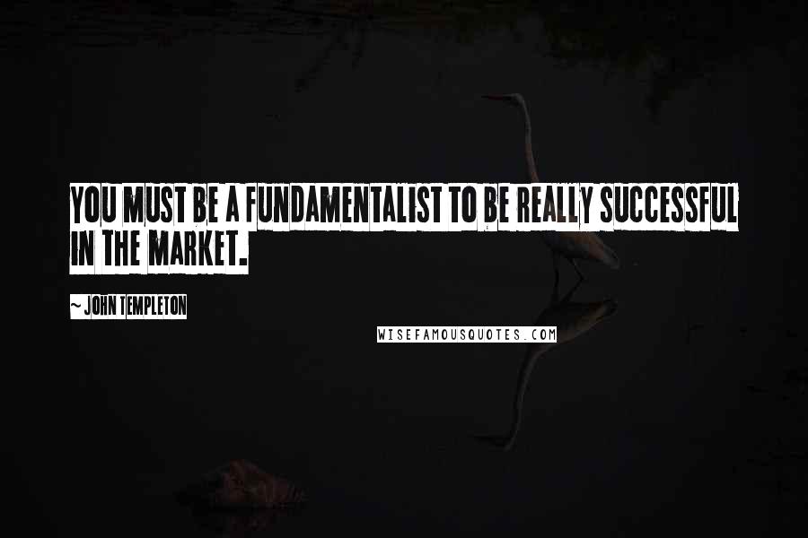 John Templeton Quotes: You must be a fundamentalist to be really successful in the market.