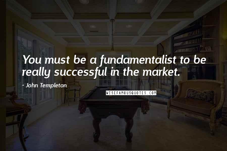 John Templeton Quotes: You must be a fundamentalist to be really successful in the market.