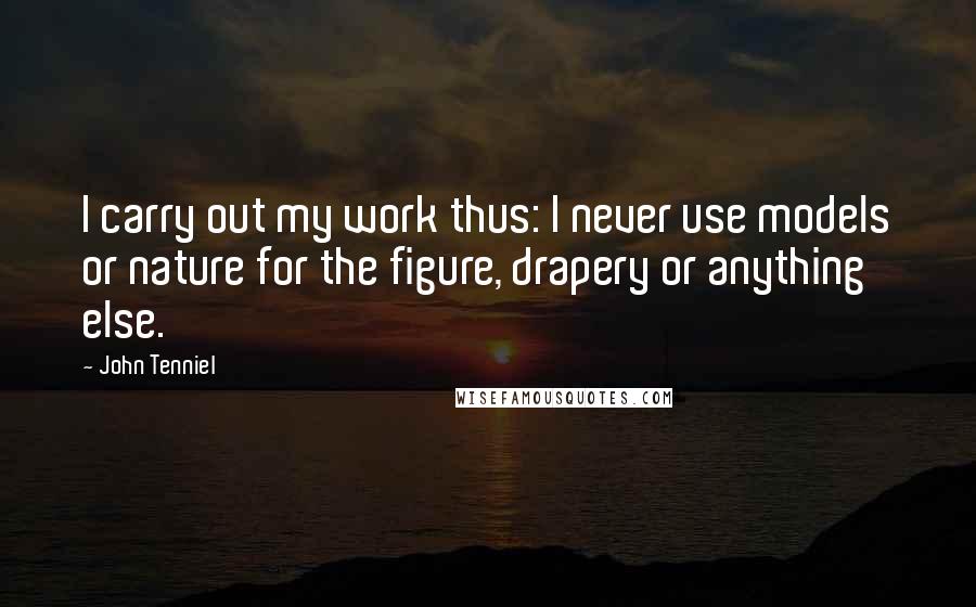 John Tenniel Quotes: I carry out my work thus: I never use models or nature for the figure, drapery or anything else.