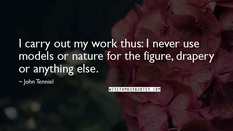 John Tenniel Quotes: I carry out my work thus: I never use models or nature for the figure, drapery or anything else.