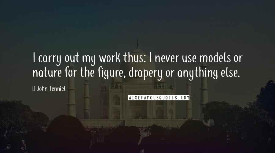 John Tenniel Quotes: I carry out my work thus: I never use models or nature for the figure, drapery or anything else.
