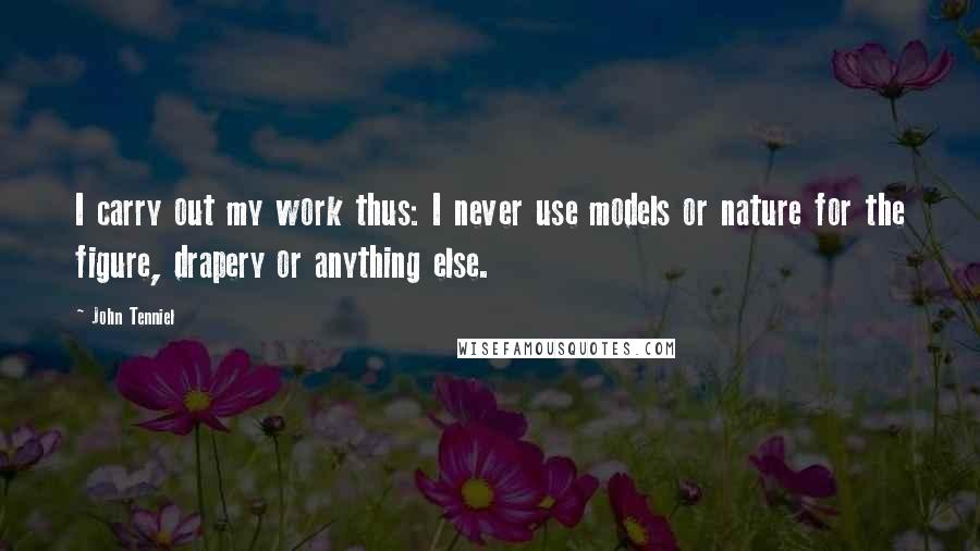 John Tenniel Quotes: I carry out my work thus: I never use models or nature for the figure, drapery or anything else.