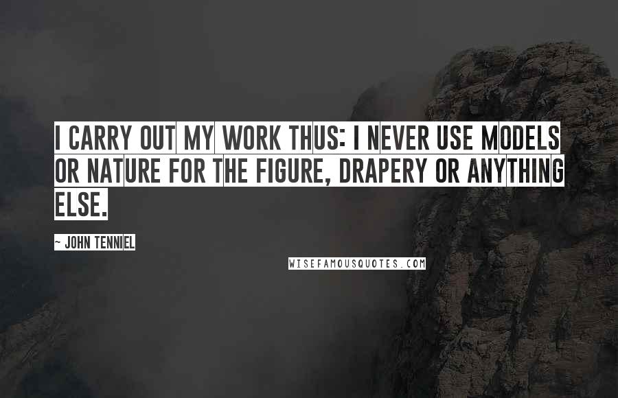 John Tenniel Quotes: I carry out my work thus: I never use models or nature for the figure, drapery or anything else.