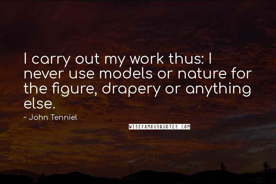 John Tenniel Quotes: I carry out my work thus: I never use models or nature for the figure, drapery or anything else.