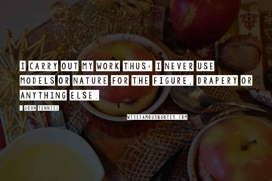 John Tenniel Quotes: I carry out my work thus: I never use models or nature for the figure, drapery or anything else.