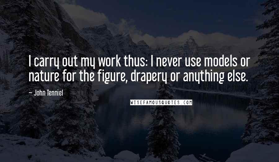 John Tenniel Quotes: I carry out my work thus: I never use models or nature for the figure, drapery or anything else.