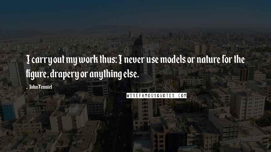 John Tenniel Quotes: I carry out my work thus: I never use models or nature for the figure, drapery or anything else.