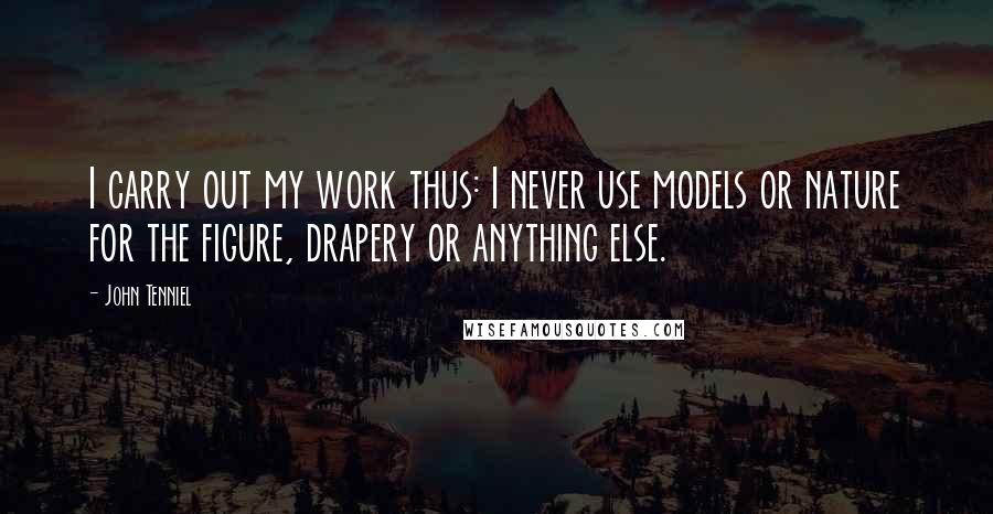 John Tenniel Quotes: I carry out my work thus: I never use models or nature for the figure, drapery or anything else.