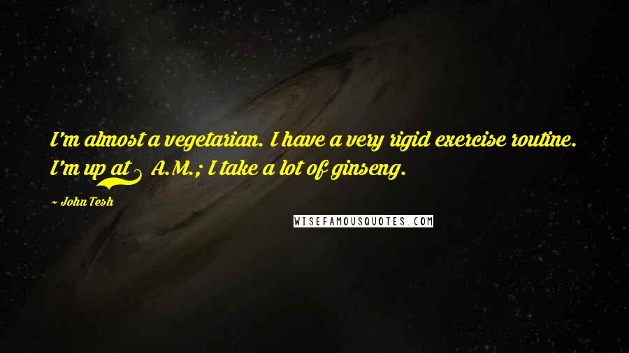 John Tesh Quotes: I'm almost a vegetarian. I have a very rigid exercise routine. I'm up at 6 A.M.; I take a lot of ginseng.