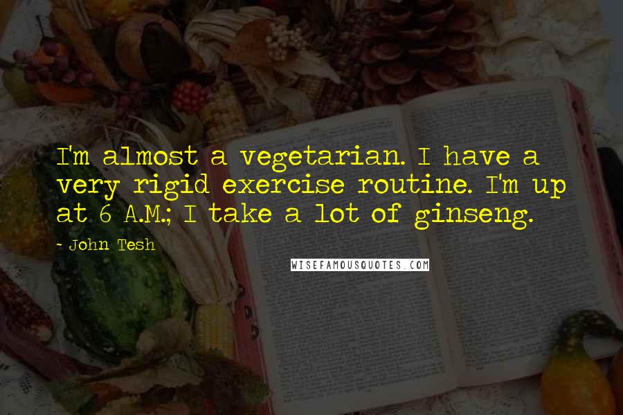 John Tesh Quotes: I'm almost a vegetarian. I have a very rigid exercise routine. I'm up at 6 A.M.; I take a lot of ginseng.