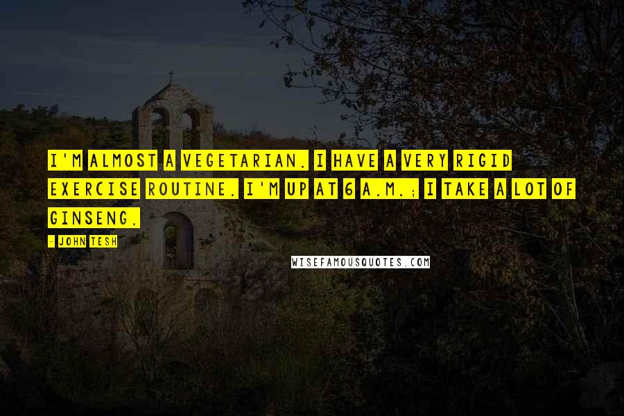 John Tesh Quotes: I'm almost a vegetarian. I have a very rigid exercise routine. I'm up at 6 A.M.; I take a lot of ginseng.