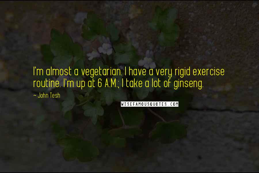 John Tesh Quotes: I'm almost a vegetarian. I have a very rigid exercise routine. I'm up at 6 A.M.; I take a lot of ginseng.
