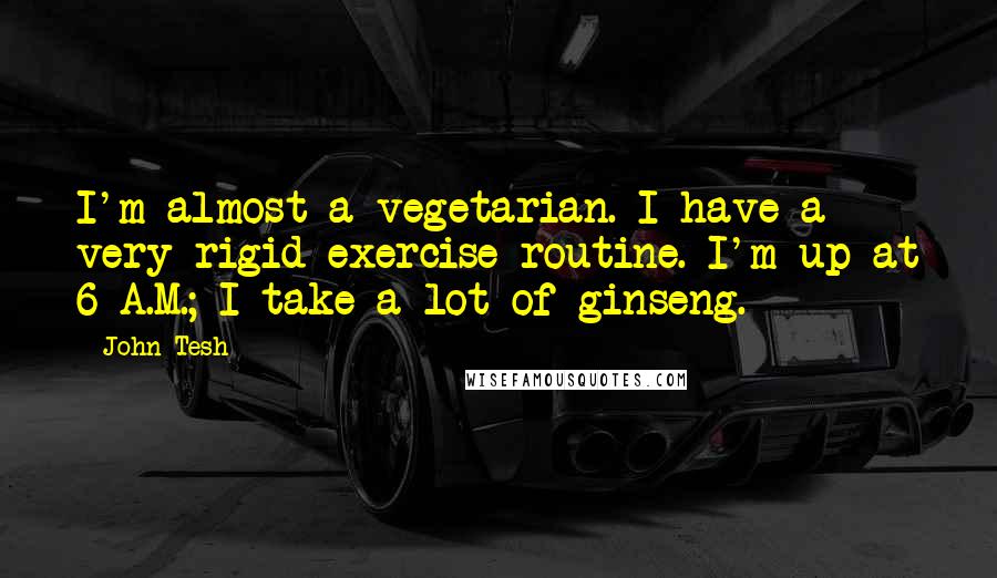 John Tesh Quotes: I'm almost a vegetarian. I have a very rigid exercise routine. I'm up at 6 A.M.; I take a lot of ginseng.