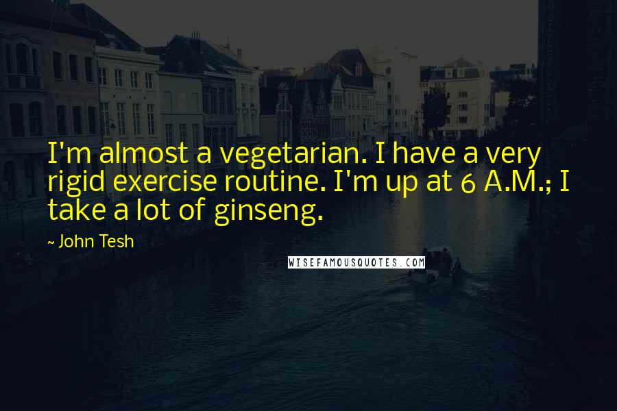 John Tesh Quotes: I'm almost a vegetarian. I have a very rigid exercise routine. I'm up at 6 A.M.; I take a lot of ginseng.