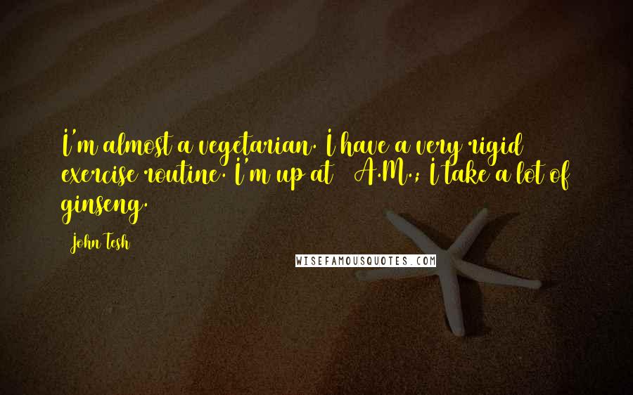 John Tesh Quotes: I'm almost a vegetarian. I have a very rigid exercise routine. I'm up at 6 A.M.; I take a lot of ginseng.