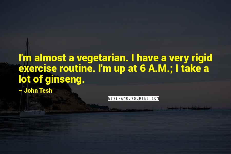 John Tesh Quotes: I'm almost a vegetarian. I have a very rigid exercise routine. I'm up at 6 A.M.; I take a lot of ginseng.