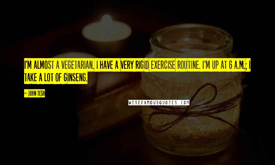 John Tesh Quotes: I'm almost a vegetarian. I have a very rigid exercise routine. I'm up at 6 A.M.; I take a lot of ginseng.