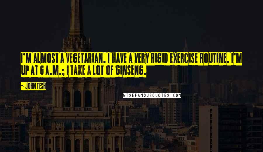 John Tesh Quotes: I'm almost a vegetarian. I have a very rigid exercise routine. I'm up at 6 A.M.; I take a lot of ginseng.