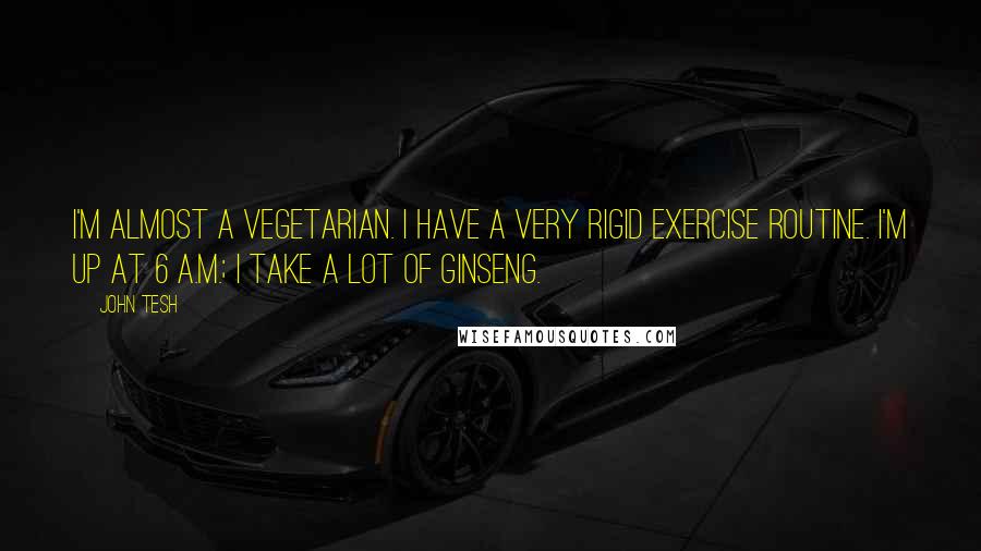 John Tesh Quotes: I'm almost a vegetarian. I have a very rigid exercise routine. I'm up at 6 A.M.; I take a lot of ginseng.