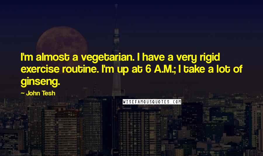 John Tesh Quotes: I'm almost a vegetarian. I have a very rigid exercise routine. I'm up at 6 A.M.; I take a lot of ginseng.