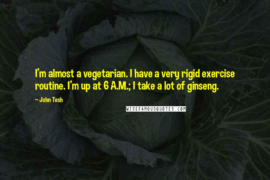 John Tesh Quotes: I'm almost a vegetarian. I have a very rigid exercise routine. I'm up at 6 A.M.; I take a lot of ginseng.