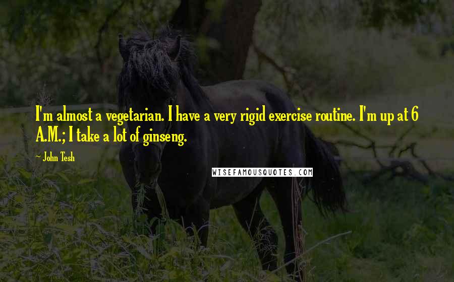 John Tesh Quotes: I'm almost a vegetarian. I have a very rigid exercise routine. I'm up at 6 A.M.; I take a lot of ginseng.