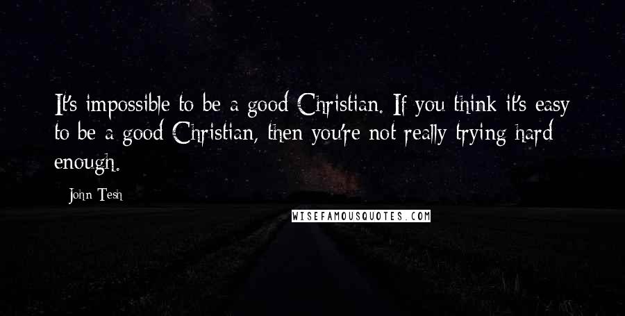 John Tesh Quotes: It's impossible to be a good Christian. If you think it's easy to be a good Christian, then you're not really trying hard enough.