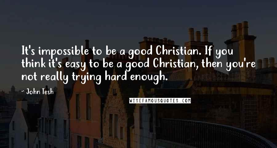 John Tesh Quotes: It's impossible to be a good Christian. If you think it's easy to be a good Christian, then you're not really trying hard enough.