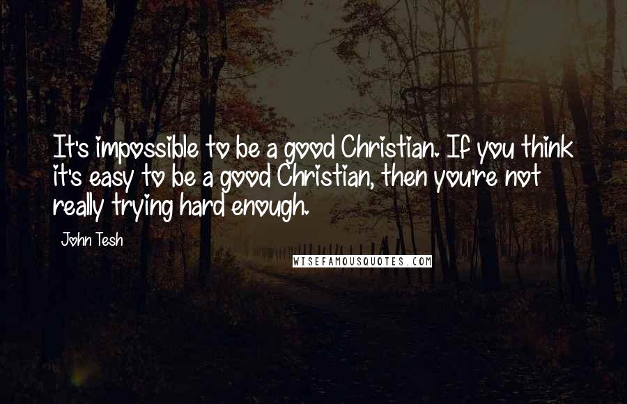 John Tesh Quotes: It's impossible to be a good Christian. If you think it's easy to be a good Christian, then you're not really trying hard enough.
