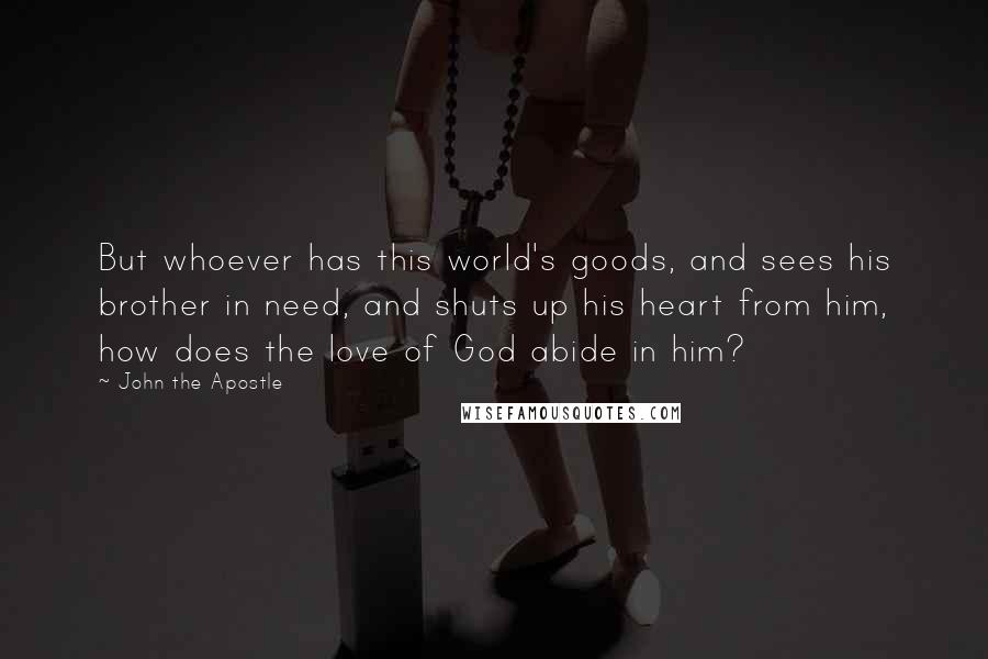 John The Apostle Quotes: But whoever has this world's goods, and sees his brother in need, and shuts up his heart from him, how does the love of God abide in him?