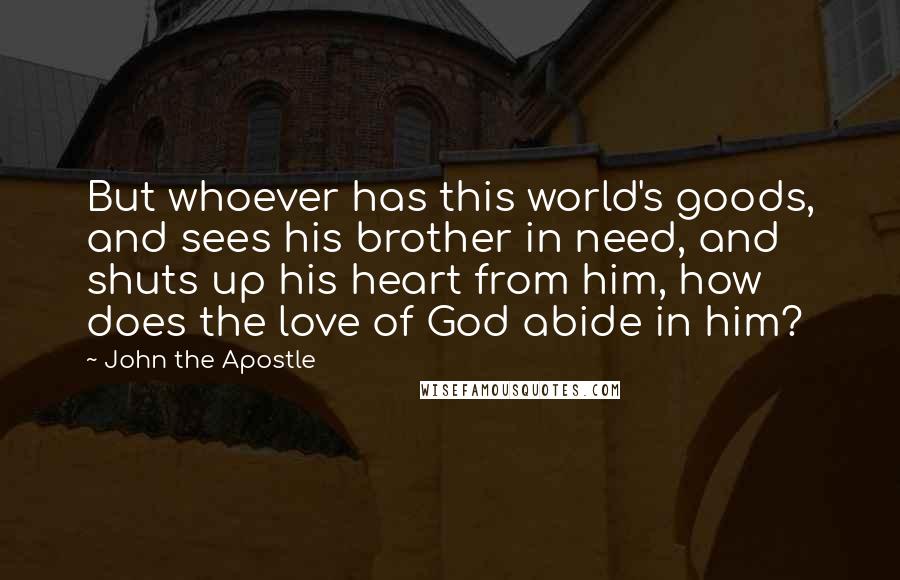John The Apostle Quotes: But whoever has this world's goods, and sees his brother in need, and shuts up his heart from him, how does the love of God abide in him?