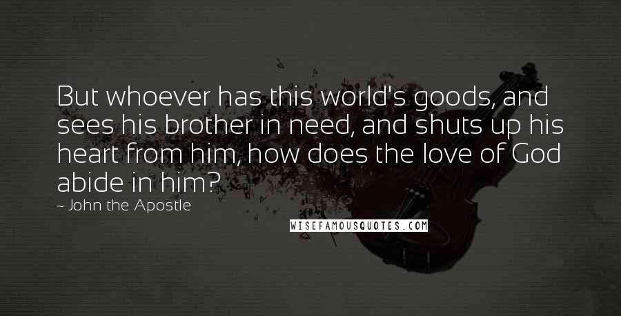 John The Apostle Quotes: But whoever has this world's goods, and sees his brother in need, and shuts up his heart from him, how does the love of God abide in him?