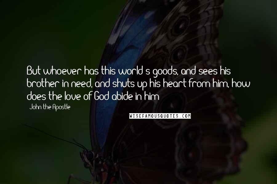 John The Apostle Quotes: But whoever has this world's goods, and sees his brother in need, and shuts up his heart from him, how does the love of God abide in him?