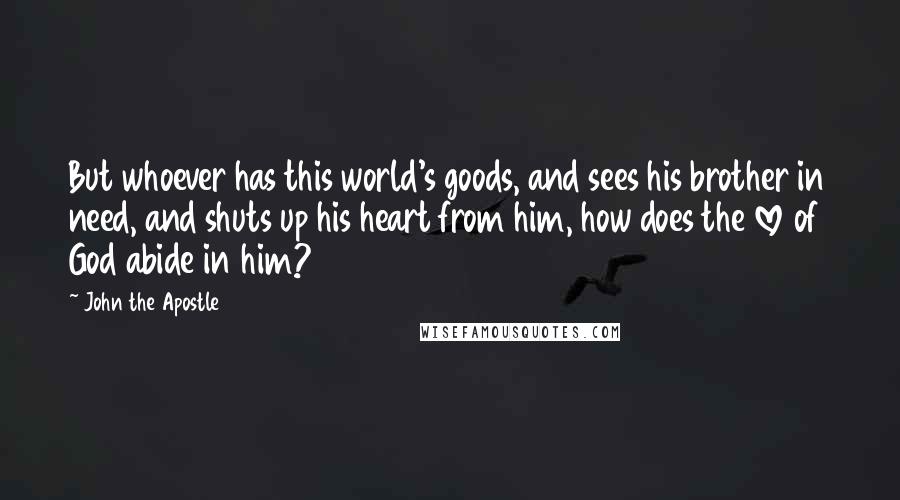 John The Apostle Quotes: But whoever has this world's goods, and sees his brother in need, and shuts up his heart from him, how does the love of God abide in him?