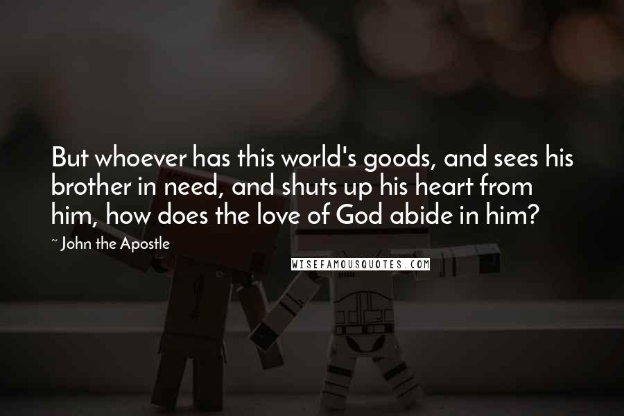 John The Apostle Quotes: But whoever has this world's goods, and sees his brother in need, and shuts up his heart from him, how does the love of God abide in him?