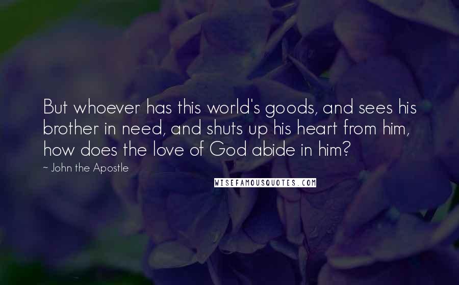 John The Apostle Quotes: But whoever has this world's goods, and sees his brother in need, and shuts up his heart from him, how does the love of God abide in him?