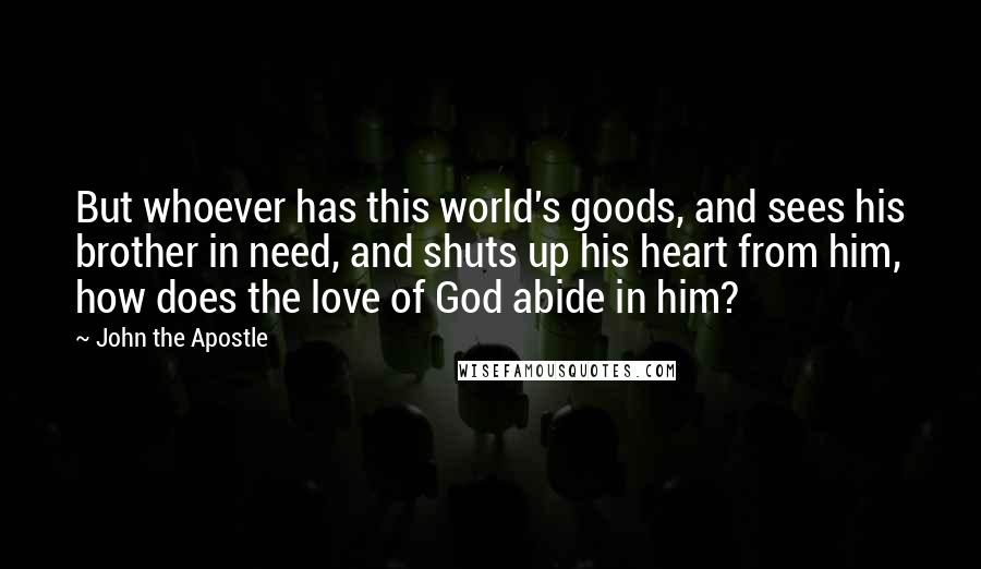 John The Apostle Quotes: But whoever has this world's goods, and sees his brother in need, and shuts up his heart from him, how does the love of God abide in him?