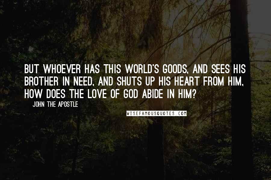 John The Apostle Quotes: But whoever has this world's goods, and sees his brother in need, and shuts up his heart from him, how does the love of God abide in him?
