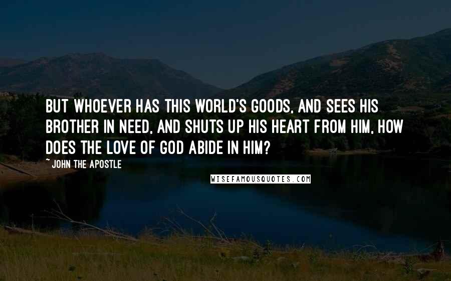John The Apostle Quotes: But whoever has this world's goods, and sees his brother in need, and shuts up his heart from him, how does the love of God abide in him?