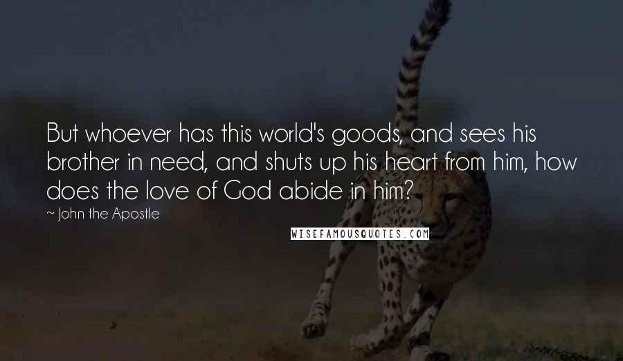 John The Apostle Quotes: But whoever has this world's goods, and sees his brother in need, and shuts up his heart from him, how does the love of God abide in him?