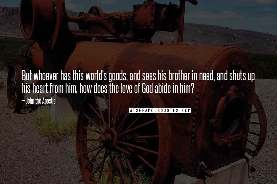 John The Apostle Quotes: But whoever has this world's goods, and sees his brother in need, and shuts up his heart from him, how does the love of God abide in him?
